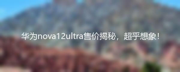 华为nova12ultra售价揭秘，超乎想象！