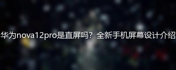 华为nova12pro是直屏吗？全新手机屏幕设计介绍