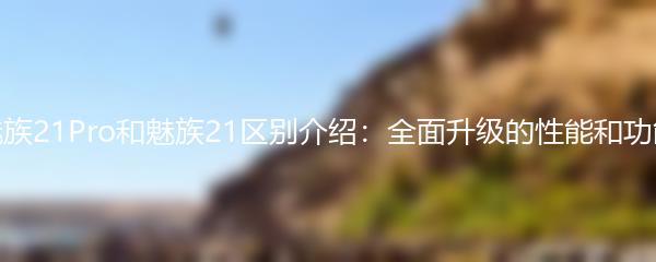 魅族21Pro和魅族21区别介绍：全面升级的性能和功能