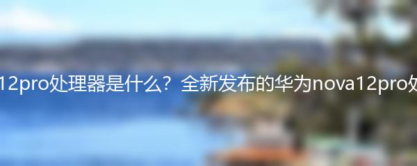 华为nova12pro处理器是什么？全新发布的华为nova12pro处理器揭秘