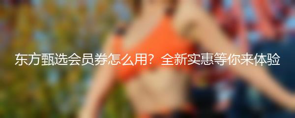 东方甄选会员券怎么用？全新实惠等你来体验