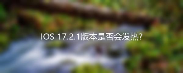 IOS 17.2.1版本是否会发热？