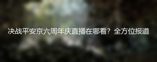 决战平安京六周年庆直播在哪看？全方位报道