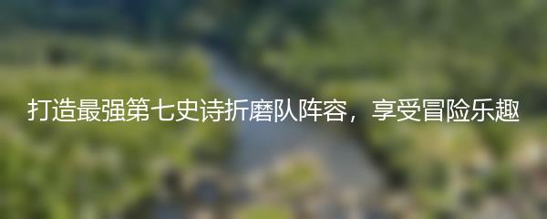 打造最强第七史诗折磨队阵容，享受冒险乐趣