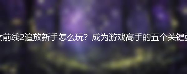 少女前线2追放新手怎么玩？成为游戏高手的五个关键要素