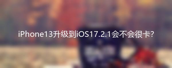 iPhone13升级到iOS17.2.1会不会很卡？