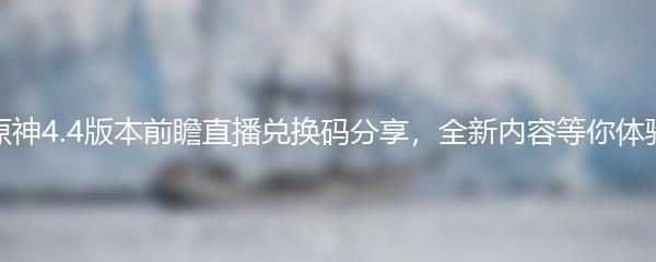 原神4.4版本前瞻直播兑换码分享，全新内容等你体验