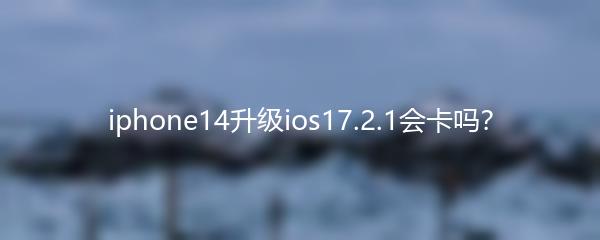 iphone14升级ios17.2.1会卡吗？