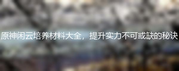 原神闲云培养材料大全，提升实力不可或缺的秘诀