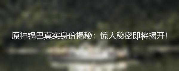 原神锅巴真实身份揭秘：惊人秘密即将揭开！