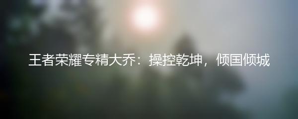 王者荣耀专精大乔：操控乾坤，倾国倾城