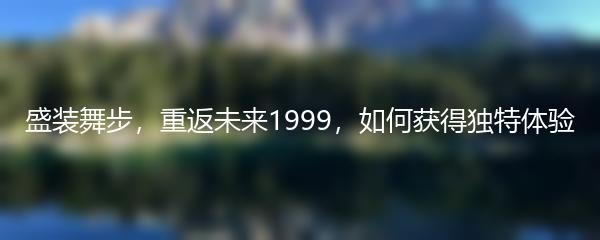 盛装舞步，重返未来1999，如何获得独特体验