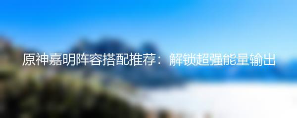 原神嘉明阵容搭配推荐：解锁超强能量输出