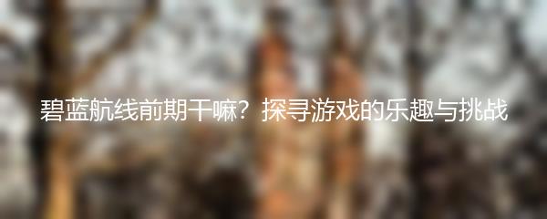 碧蓝航线前期干嘛？探寻游戏的乐趣与挑战