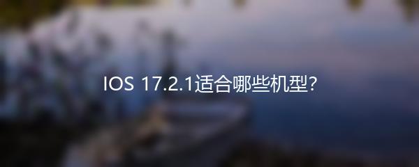 IOS 17.2.1适合哪些机型？