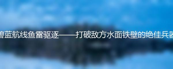 碧蓝航线鱼雷驱逐——打破敌方水面铁壁的绝佳兵器