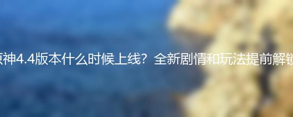 原神4.4版本什么时候上线？全新剧情和玩法提前解锁！