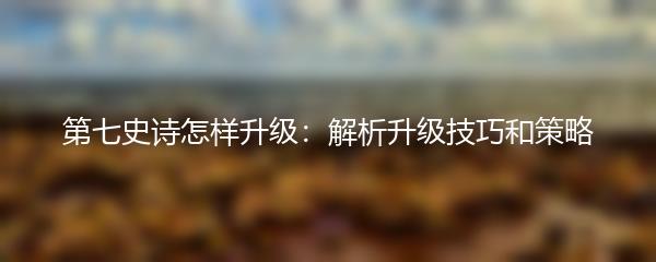 第七史诗怎样升级：解析升级技巧和策略