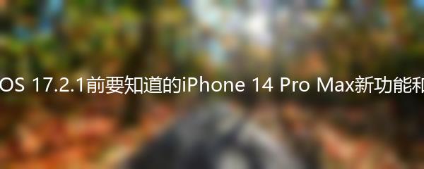 升级iOS 17.2.1前要知道的iPhone 14 Pro Max新功能和改进