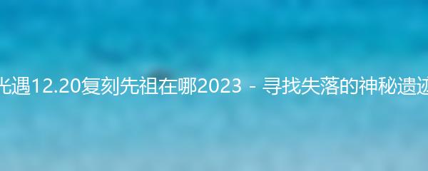 光遇12.20复刻先祖在哪2023 - 寻找失落的神秘遗迹