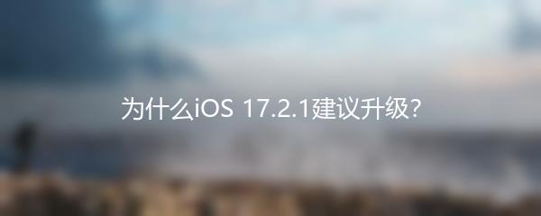 为什么iOS 17.2.1建议升级？