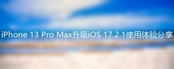 iPhone 13 Pro Max升级iOS 17.2.1使用体验分享