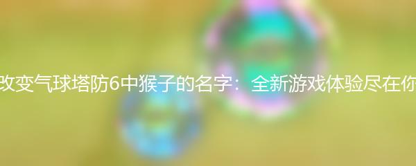 如何改变气球塔防6中猴子的名字：全新游戏体验尽在你掌握