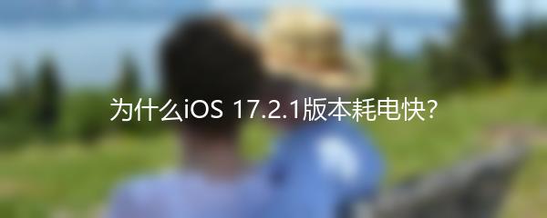 为什么iOS 17.2.1版本耗电快？