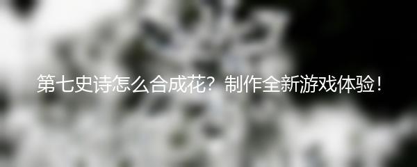 第七史诗怎么合成花？制作全新游戏体验！