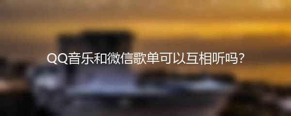 QQ音乐和微信歌单可以互相听吗？