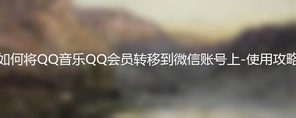 如何将QQ音乐QQ会员转移到微信账号上-使用攻略