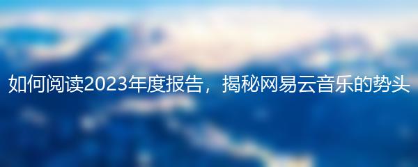 如何阅读2023年度报告，揭秘网易云音乐的势头