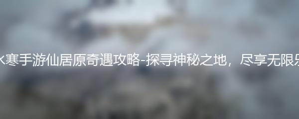 逆水寒手游仙居原奇遇攻略-探寻神秘之地，尽享无限乐趣