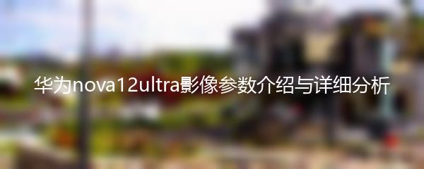 华为nova12ultra影像参数介绍与详细分析