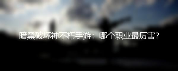 暗黑破坏神不朽手游：哪个职业最厉害？