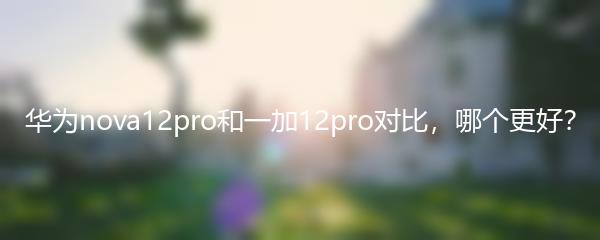 华为nova12pro和一加12pro对比，哪个更好？