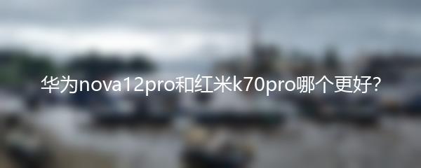 华为nova12pro和红米k70pro哪个更好？