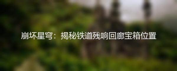 崩坏星穹：揭秘铁道残响回廊宝箱位置