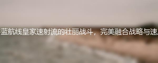 碧蓝航线皇家速射流的壮丽战斗，完美融合战略与速度