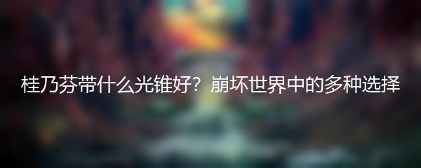 桂乃芬带什么光锥好？崩坏世界中的多种选择