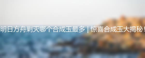 明日方舟剿灭哪个合成玉最多 | 惊喜合成玉大揭秘！