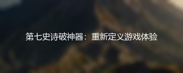 第七史诗破神器：重新定义游戏体验