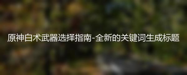 原神白术武器选择指南-全新的关键词生成标题