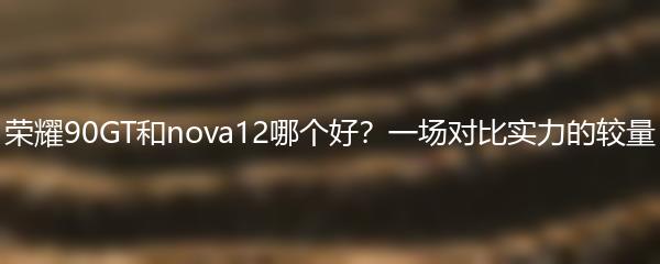 荣耀90GT和nova12哪个好？一场对比实力的较量