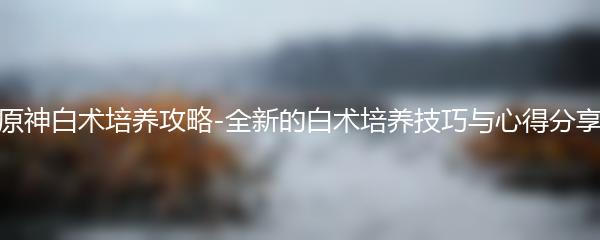 原神白术培养攻略-全新的白术培养技巧与心得分享