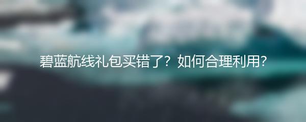 碧蓝航线礼包买错了？如何合理利用？