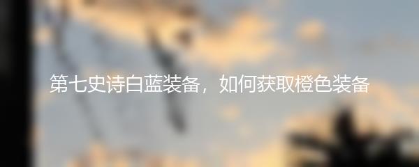 第七史诗白蓝装备，如何获取橙色装备