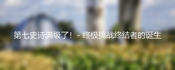 第七史诗满级了！- 终极挑战终结者的诞生