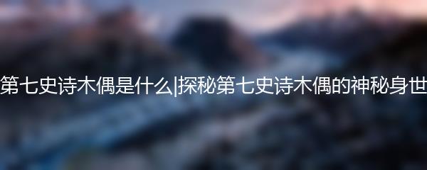 第七史诗木偶是什么|探秘第七史诗木偶的神秘身世