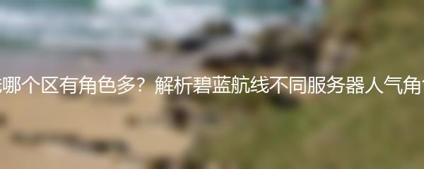 碧蓝航线哪个区有角色多？解析碧蓝航线不同服务器人气角色排行榜
